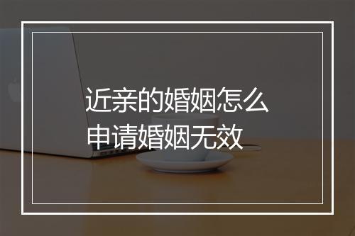 近亲的婚姻怎么申请婚姻无效