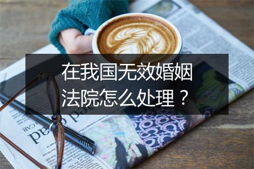 在我国无效婚姻法院怎么处理？