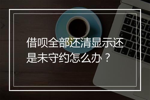 借呗全部还清显示还是未守约怎么办？