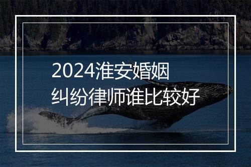 2024淮安婚姻纠纷律师谁比较好