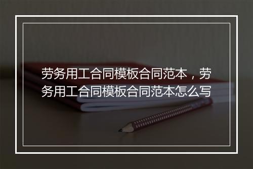 劳务用工合同模板合同范本，劳务用工合同模板合同范本怎么写