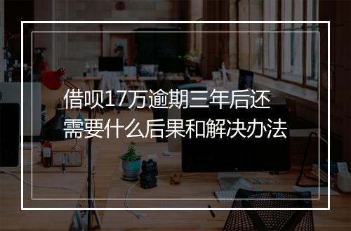 借呗17万逾期三年后还需要什么后果和解决办法