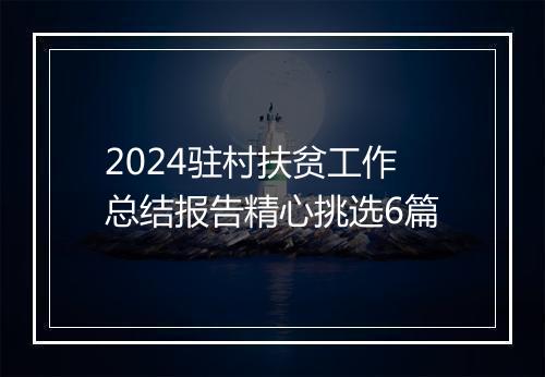 2024驻村扶贫工作总结报告精心挑选6篇