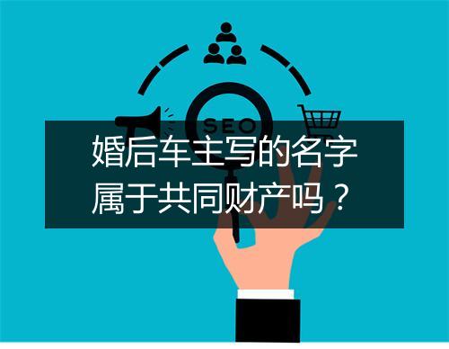 婚后车主写的名字属于共同财产吗？
