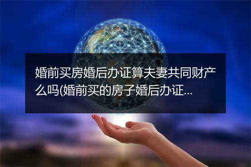 婚前买房婚后办证算夫妻共同财产么吗(婚前买的房子婚后办证算谁的)