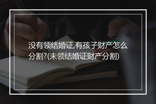 没有领结婚证,有孩子财产怎么分割?(未领结婚证财产分割)
