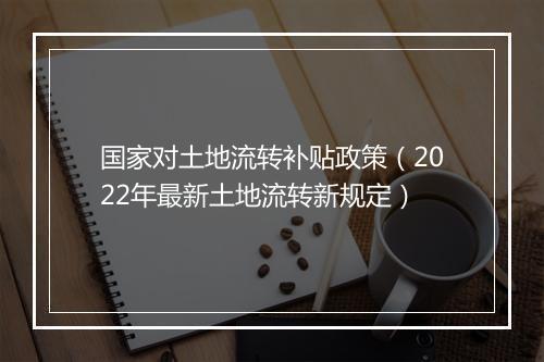 国家对土地流转补贴政策（2022年最新土地流转新规定）