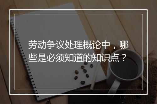 劳动争议处理概论中，哪些是必须知道的知识点？