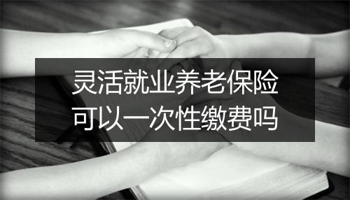 灵活就业养老保险可以一次性缴费吗