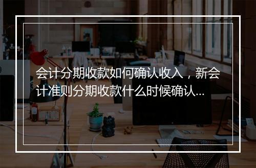 会计分期收款如何确认收入，新会计准则分期收款什么时候确认收入