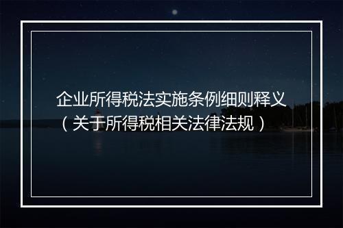 企业所得税法实施条例细则释义（关于所得税相关法律法规）