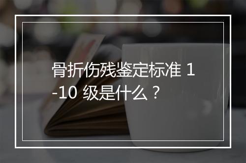 骨折伤残鉴定标准 1-10 级是什么？