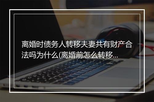 离婚时债务人转移夫妻共有财产合法吗为什么(离婚前怎么转移存款)