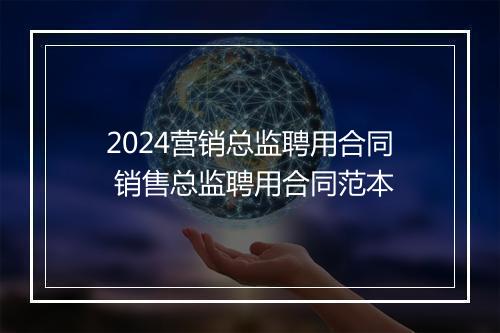 2024营销总监聘用合同 销售总监聘用合同范本