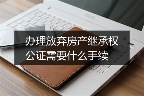 办理放弃房产继承权公证需要什么手续