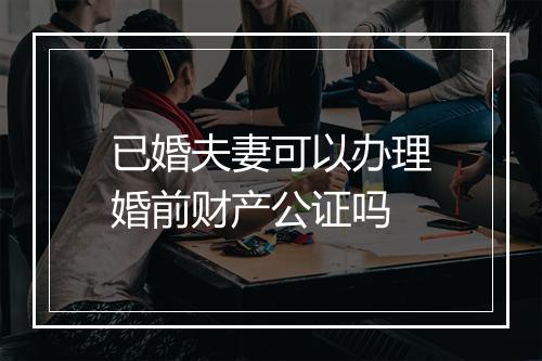 已婚夫妻可以办理婚前财产公证吗
