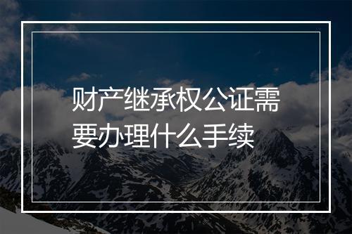 财产继承权公证需要办理什么手续