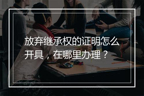 放弃继承权的证明怎么开具，在哪里办理？