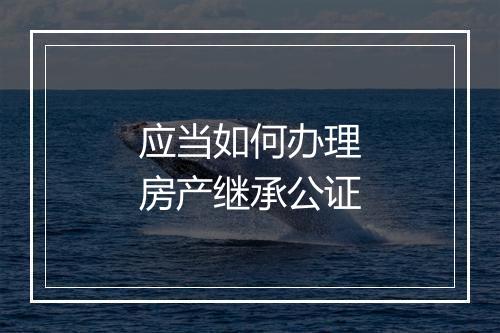 应当如何办理房产继承公证