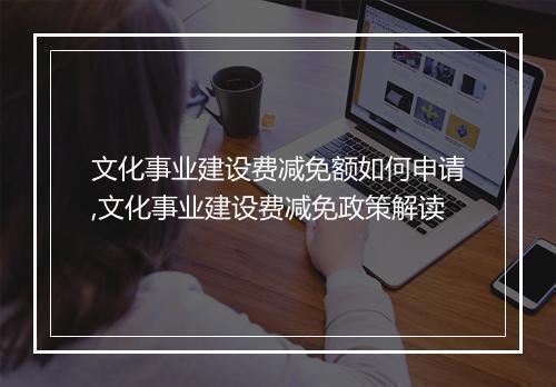文化事业建设费减免额如何申请,文化事业建设费减免政策解读