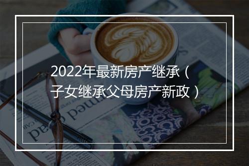 2022年最新房产继承（子女继承父母房产新政）