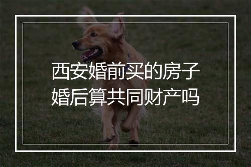 西安婚前买的房子婚后算共同财产吗
