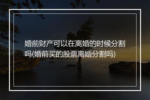 婚前财产可以在离婚的时候分割吗(婚前买的股票离婚分割吗)