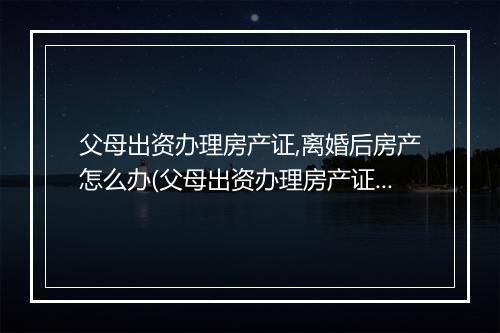 父母出资办理房产证,离婚后房产怎么办(父母出资办理房产证，离婚后房产怎么办)