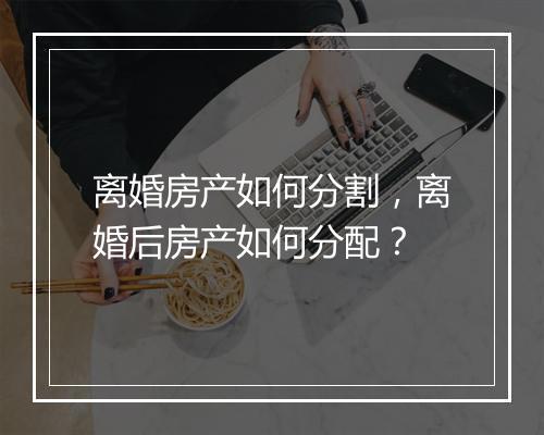 离婚房产如何分割，离婚后房产如何分配？