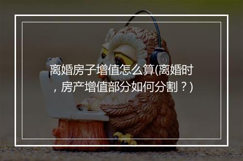 离婚房子增值怎么算(离婚时，房产增值部分如何分割？)