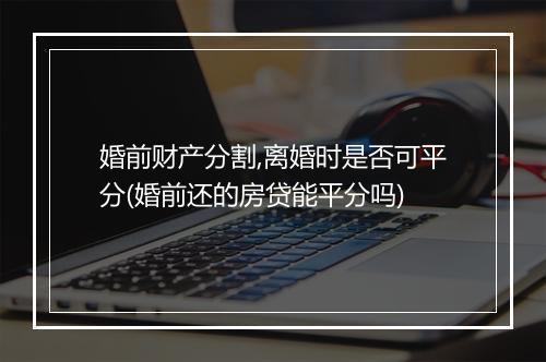 婚前财产分割,离婚时是否可平分(婚前还的房贷能平分吗)