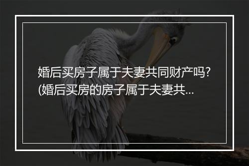 婚后买房子属于夫妻共同财产吗?(婚后买房的房子属于夫妻共有财产吗？)