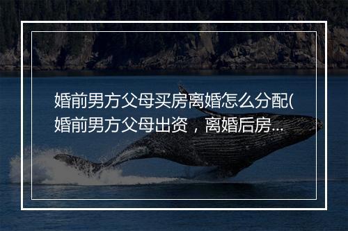 婚前男方父母买房离婚怎么分配(婚前男方父母出资，离婚后房产如何分割)
