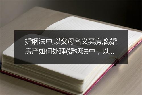 婚姻法中,以父母名义买房,离婚房产如何处理(婚姻法中，以父母名义买房，离婚房产如何处理)