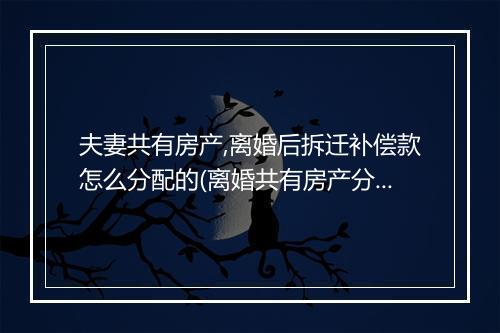 夫妻共有房产,离婚后拆迁补偿款怎么分配的(离婚共有房产分割)