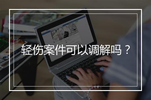 轻伤案件可以调解吗？