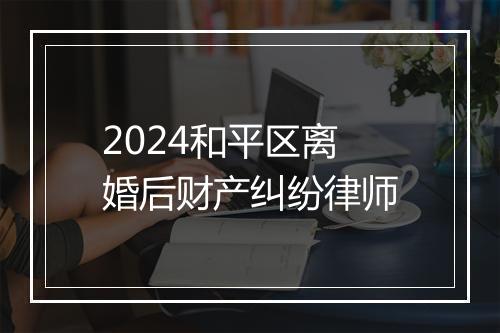 2024和平区离婚后财产纠纷律师