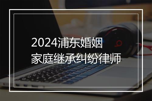 2024浦东婚姻家庭继承纠纷律师