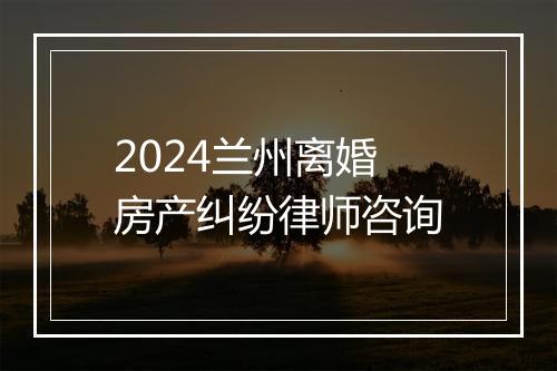 2024兰州离婚房产纠纷律师咨询