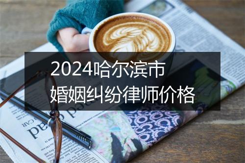 2024哈尔滨市婚姻纠纷律师价格