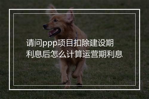 请问ppp项目扣除建设期利息后怎么计算运营期利息