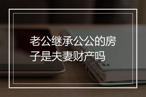 老公继承公公的房子是夫妻财产吗