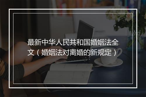 最新中华人民共和国婚姻法全文（婚姻法对离婚的新规定）