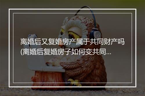 离婚后又复婚房产属于共同财产吗(离婚后复婚房子如何变共同财产)