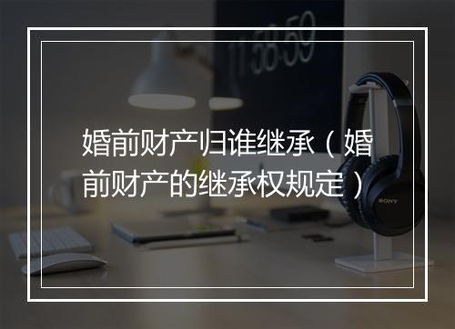 婚前财产归谁继承（婚前财产的继承权规定）