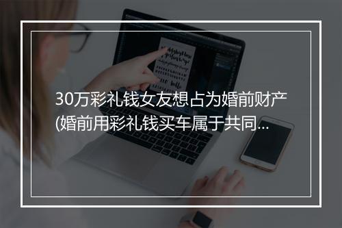 30万彩礼钱女友想占为婚前财产(婚前用彩礼钱买车属于共同财产吗)