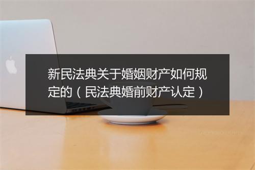 新民法典关于婚姻财产如何规定的（民法典婚前财产认定）