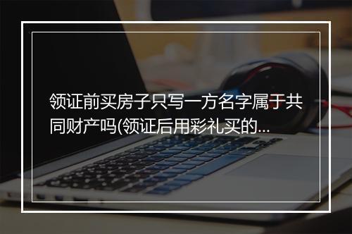 领证前买房子只写一方名字属于共同财产吗(领证后用彩礼买的车属于婚前财产还是婚后共同财产)