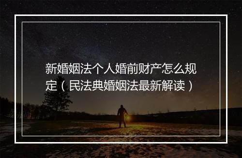新婚姻法个人婚前财产怎么规定（民法典婚姻法最新解读）