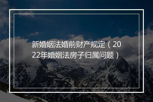 新婚姻法婚前财产规定（2022年婚姻法房子归属问题）